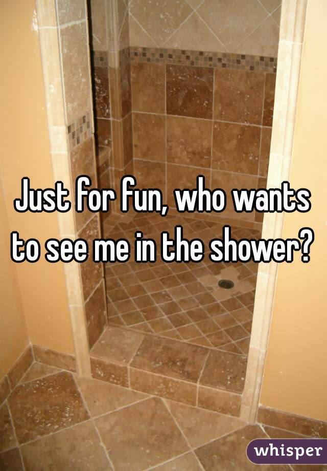 Just for fun, who wants to see me in the shower? 