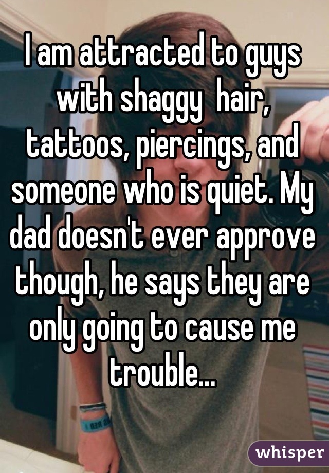 I am attracted to guys with shaggy  hair, tattoos, piercings, and someone who is quiet. My dad doesn't ever approve though, he says they are only going to cause me trouble...