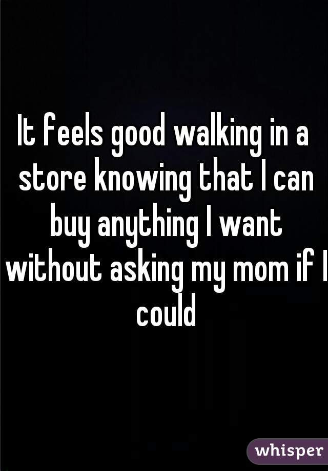 It feels good walking in a store knowing that I can buy anything I want without asking my mom if I could