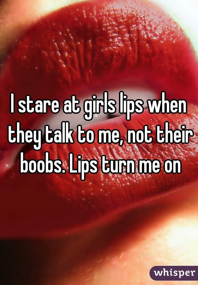 I stare at girls lips when they talk to me, not their boobs. Lips turn me on