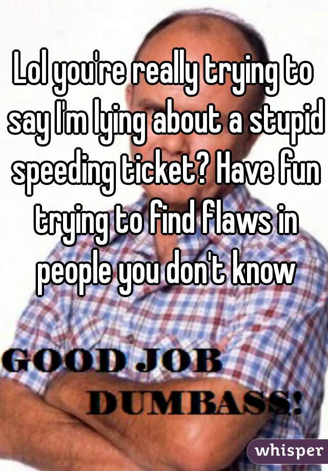 Lol you're really trying to say I'm lying about a stupid speeding ticket? Have fun trying to find flaws in people you don't know