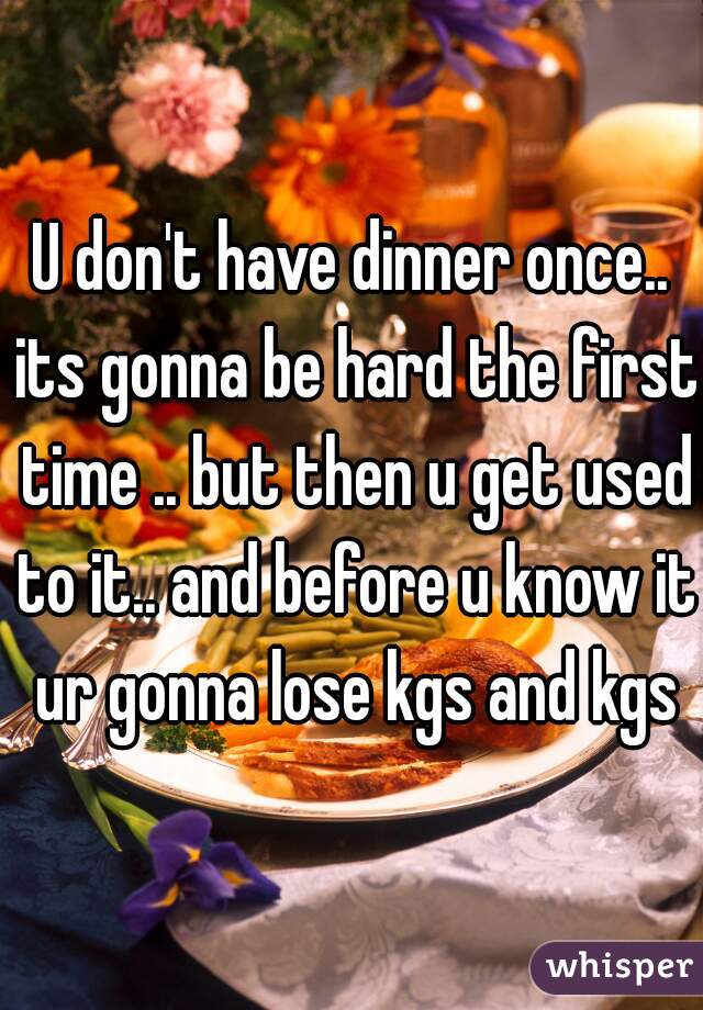 U don't have dinner once.. its gonna be hard the first time .. but then u get used to it.. and before u know it ur gonna lose kgs and kgs