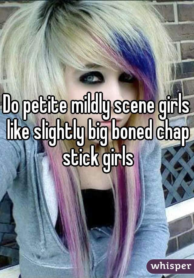 Do petite mildly scene girls like slightly big boned chap stick girls