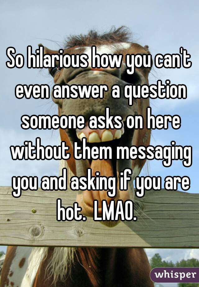 So hilarious how you can't even answer a question someone asks on here without them messaging you and asking if you are hot.  LMAO.  