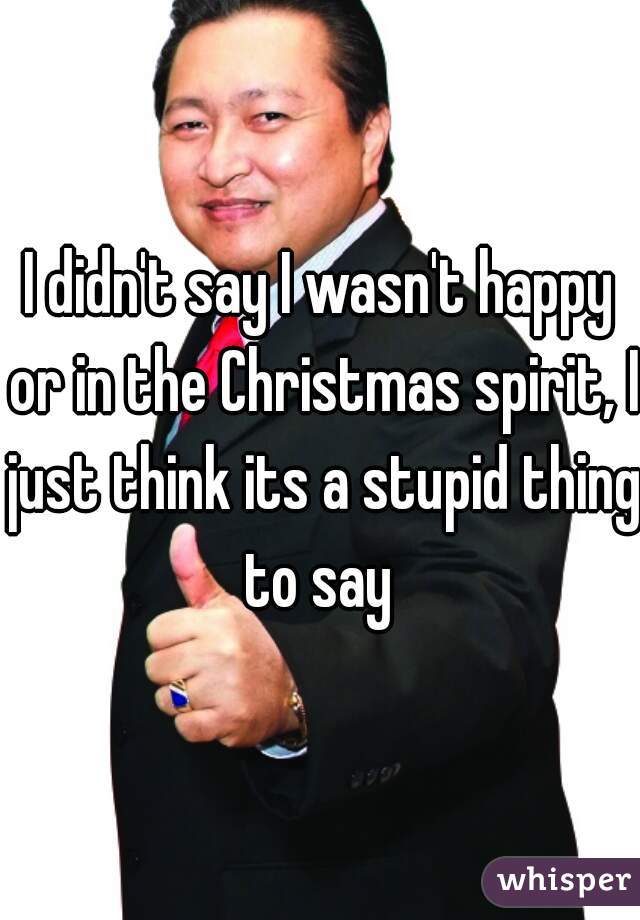 I didn't say I wasn't happy or in the Christmas spirit, I just think its a stupid thing to say 