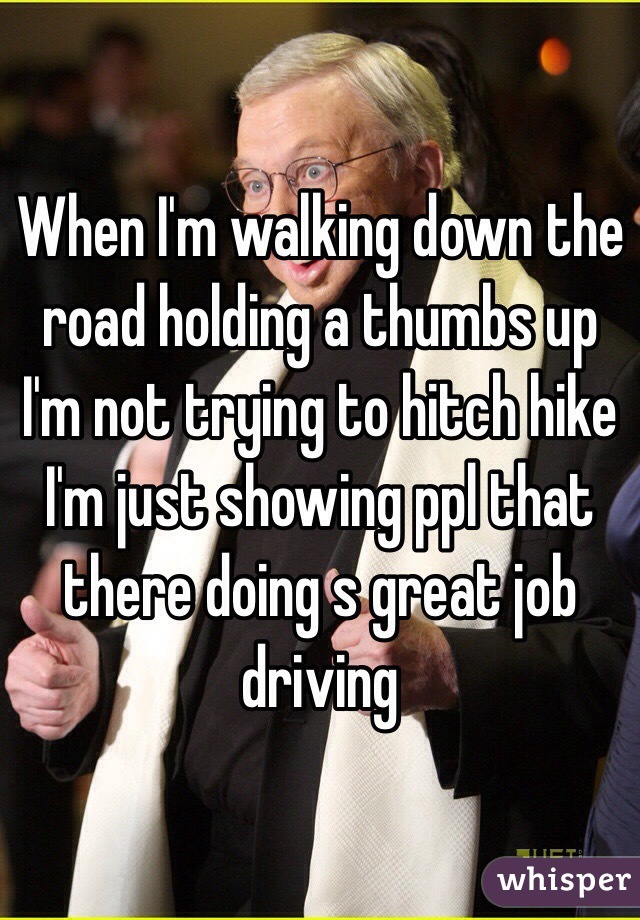 When I'm walking down the road holding a thumbs up I'm not trying to hitch hike I'm just showing ppl that there doing s great job driving