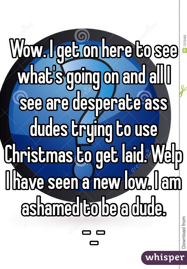 Wow. I get on here to see what's going on and all I see are desperate ass dudes trying to use Christmas to get laid. Welp I have seen a new low. I am ashamed to be a dude.
-_-