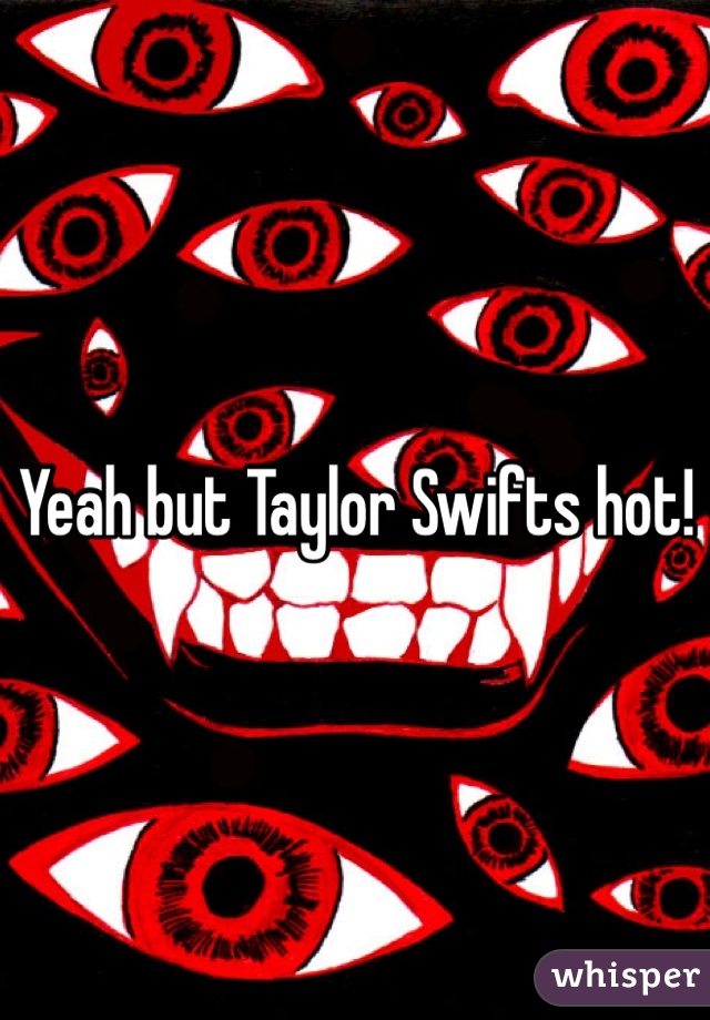 Yeah but Taylor Swifts hot!