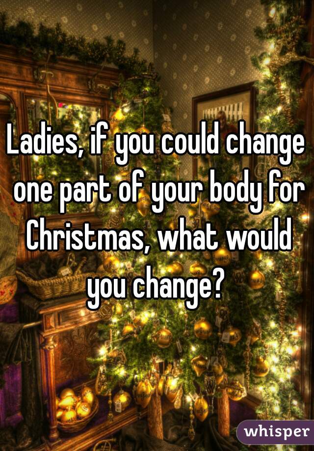 Ladies, if you could change one part of your body for Christmas, what would you change? 