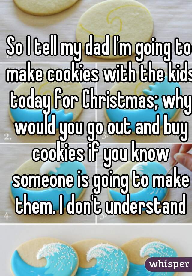 So I tell my dad I'm going to make cookies with the kids today for Christmas; why would you go out and buy cookies if you know someone is going to make them. I don't understand