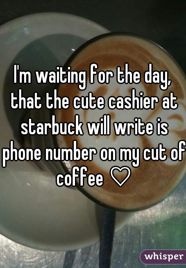 I'm waiting for the day, that the cute cashier at starbuck will write is phone number on my cut of coffee ♡