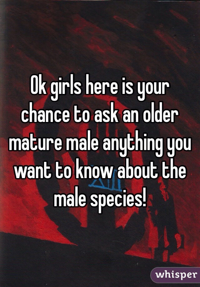 Ok girls here is your chance to ask an older mature male anything you want to know about the male species!