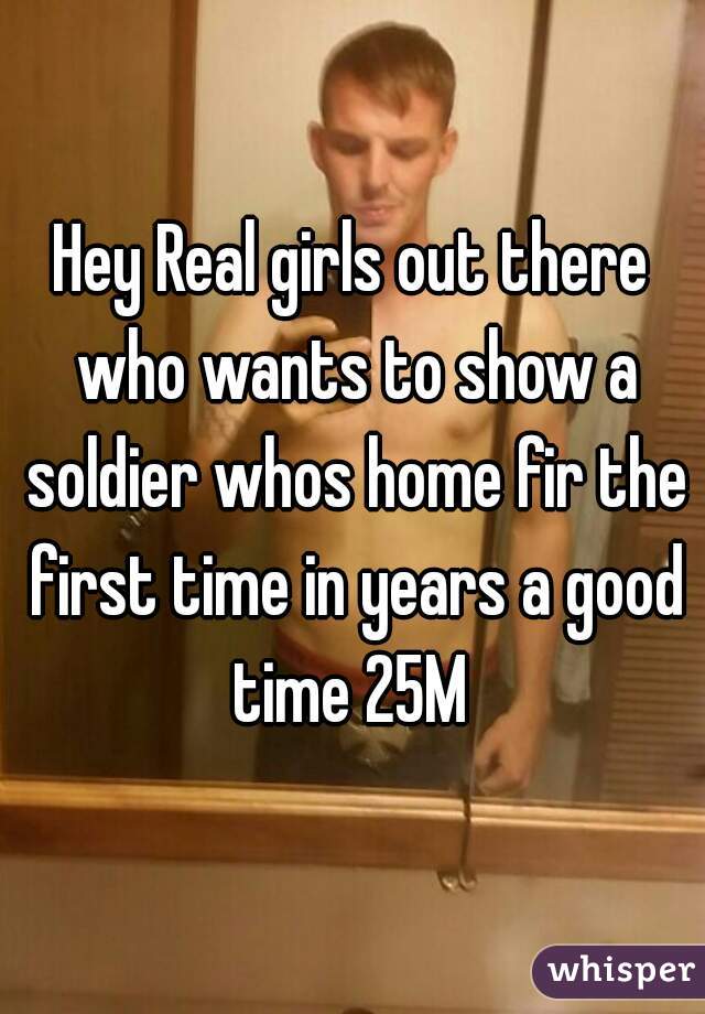 Hey Real girls out there who wants to show a soldier whos home fir the first time in years a good time 25M 