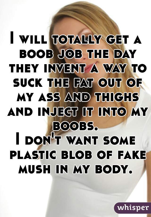 I will totally get a boob job the day they invent a way to suck the fat out of my ass and thighs and inject it into my boobs. 
I don't want some plastic blob of fake mush in my body. 