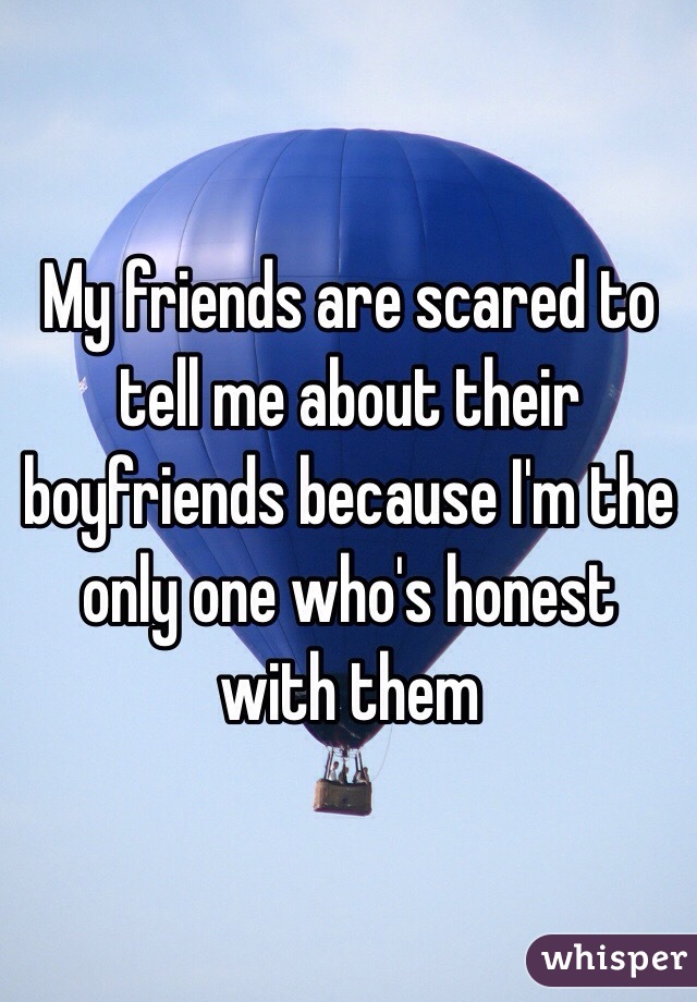 My friends are scared to tell me about their boyfriends because I'm the only one who's honest with them 