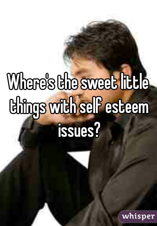 Where's the sweet little things with self esteem issues?