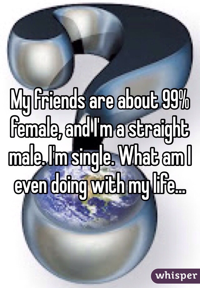 My friends are about 99% female, and I'm a straight male. I'm single. What am I even doing with my life... 