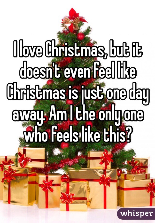 I love Christmas, but it doesn't even feel like Christmas is just one day away. Am I the only one who feels like this?