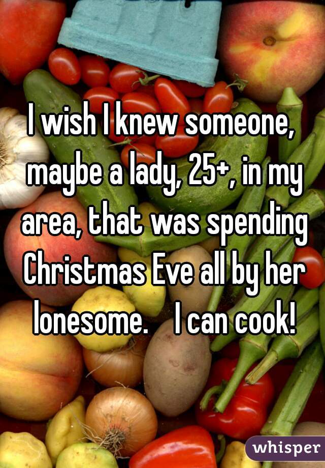 I wish I knew someone, maybe a lady, 25+, in my area, that was spending Christmas Eve all by her lonesome.    I can cook!