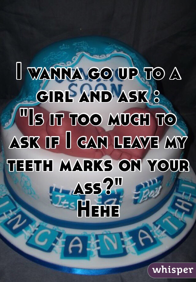 I wanna go up to a girl and ask :
"Is it too much to ask if I can leave my teeth marks on your ass?" 
Hehe 