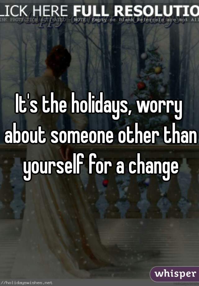 It's the holidays, worry about someone other than yourself for a change