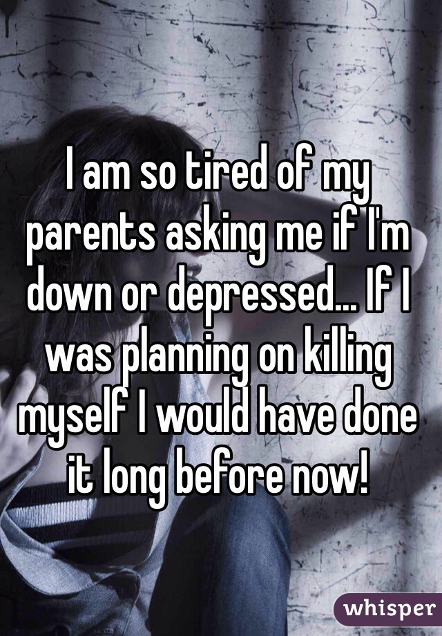 I am so tired of my parents asking me if I'm down or depressed... If I was planning on killing myself I would have done it long before now!