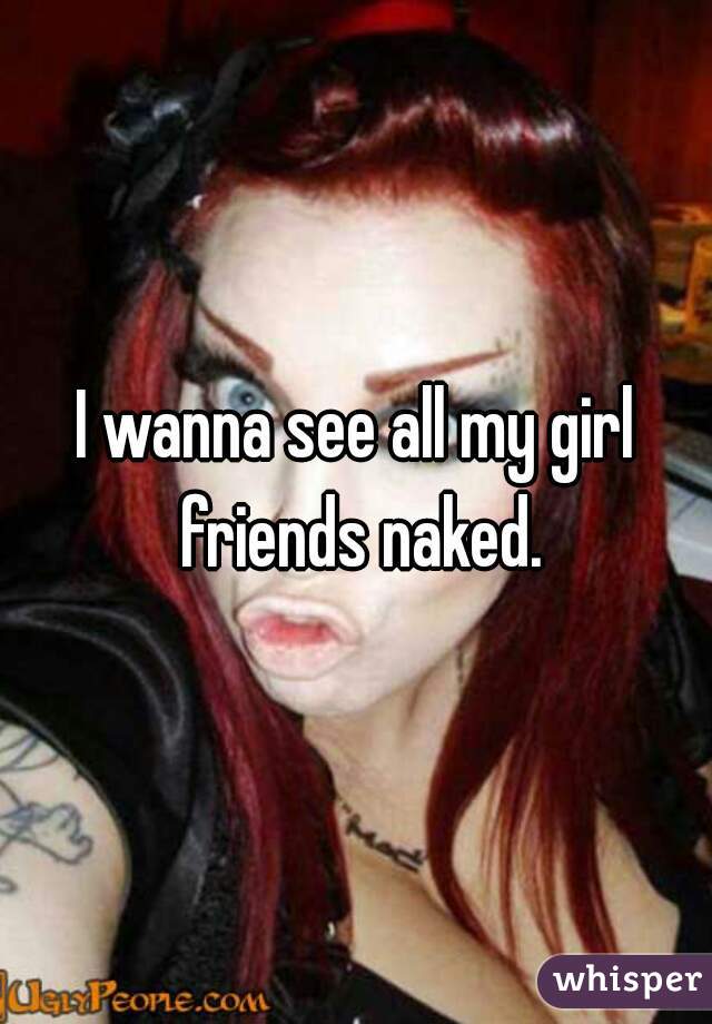 I wanna see all my girl friends naked.