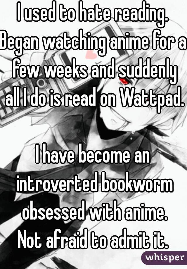 I used to hate reading.
Began watching anime for a few weeks and suddenly all I do is read on Wattpad.

I have become an introverted bookworm obsessed with anime.
Not afraid to admit it.