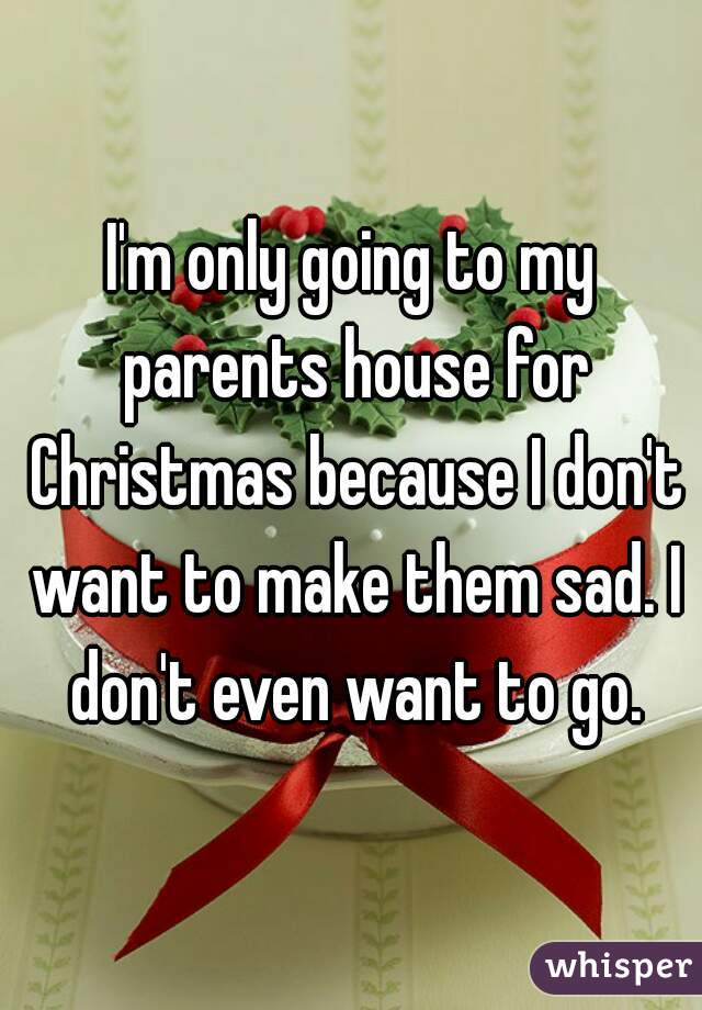 I'm only going to my parents house for Christmas because I don't want to make them sad. I don't even want to go.