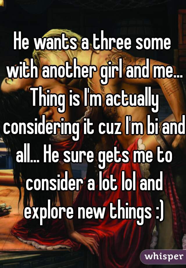 He wants a three some with another girl and me... Thing is I'm actually considering it cuz I'm bi and all... He sure gets me to consider a lot lol and explore new things :)