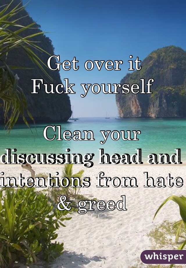  Get over it
Fuck yourself 
 
Clean your discussing head and intentions from hate & greed 