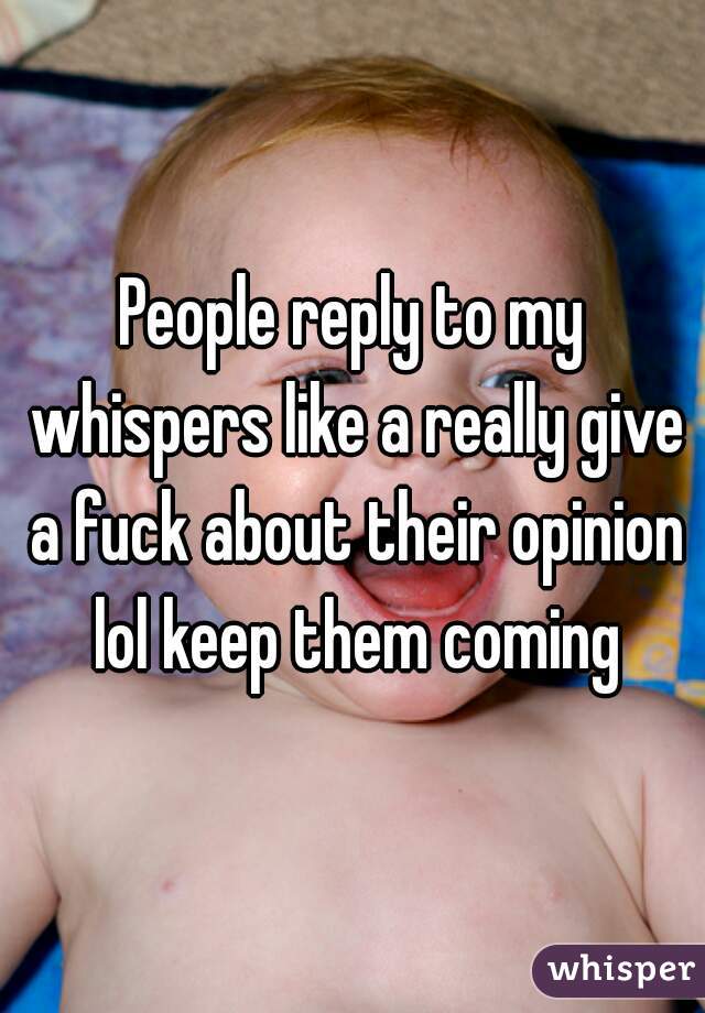 People reply to my whispers like a really give a fuck about their opinion lol keep them coming