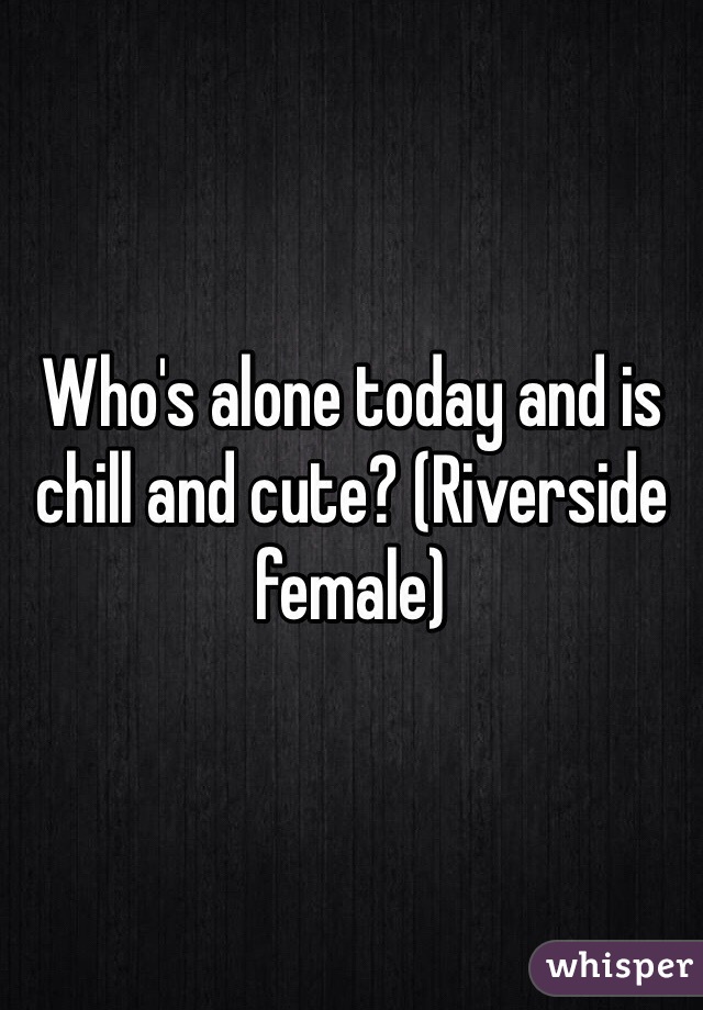 Who's alone today and is chill and cute? (Riverside female)