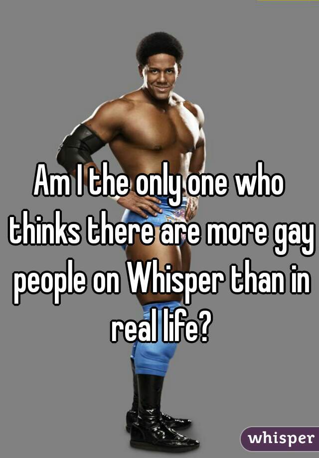 Am I the only one who thinks there are more gay people on Whisper than in real life?