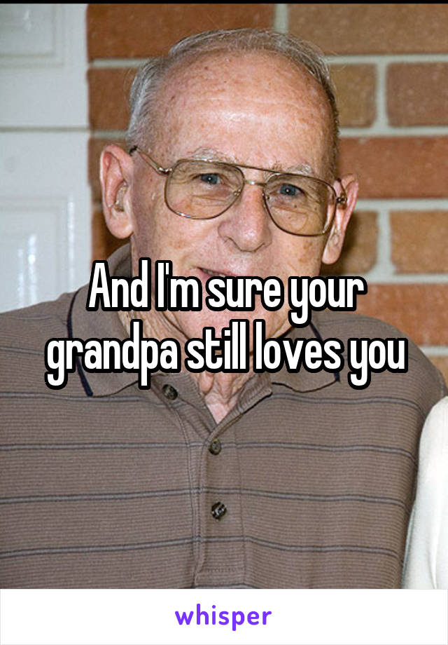 And I'm sure your grandpa still loves you