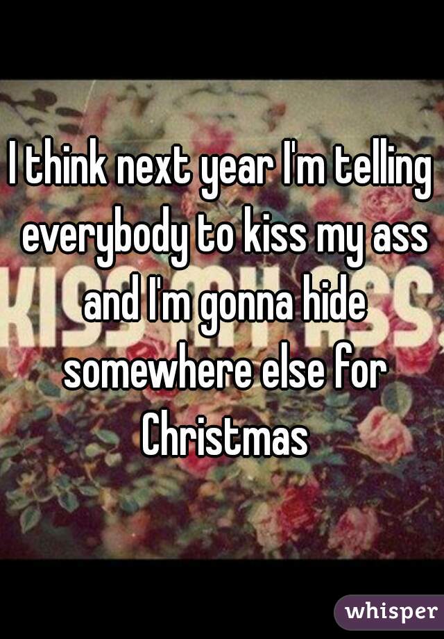 I think next year I'm telling everybody to kiss my ass and I'm gonna hide somewhere else for Christmas