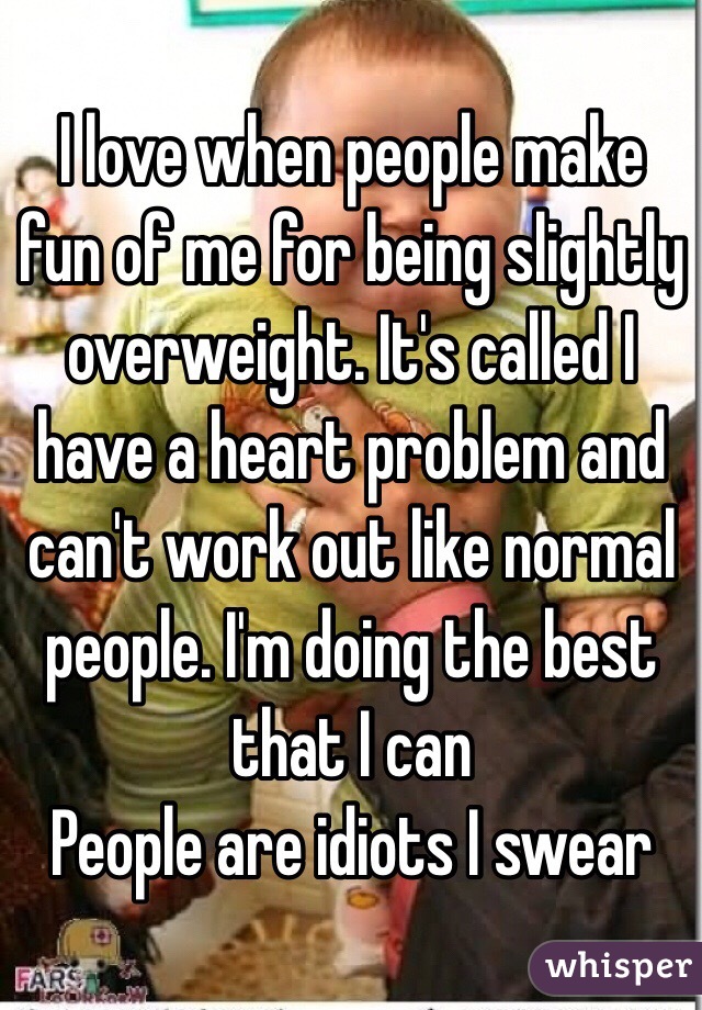 I love when people make fun of me for being slightly overweight. It's called I have a heart problem and can't work out like normal people. I'm doing the best that I can
People are idiots I swear 