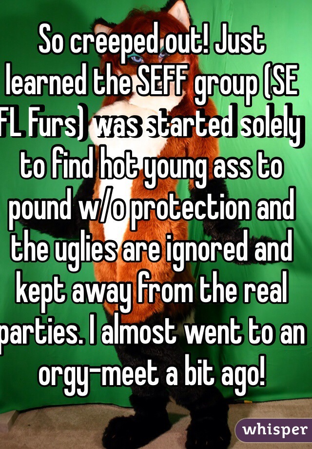 So creeped out! Just learned the SEFF group (SE FL Furs) was started solely to find hot young ass to pound w/o protection and the uglies are ignored and kept away from the real parties. I almost went to an orgy-meet a bit ago!