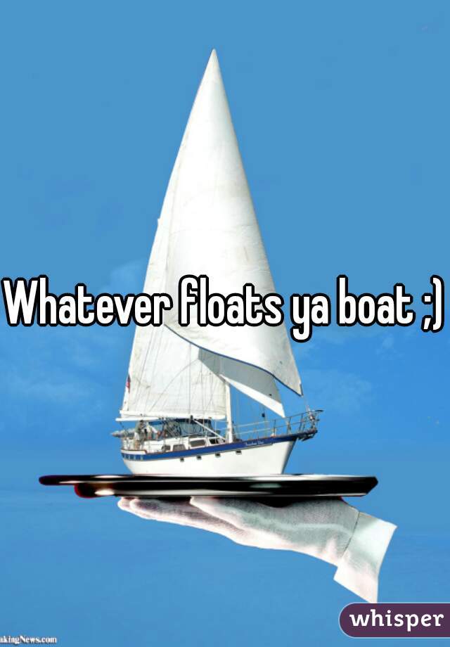 Whatever floats ya boat ;)