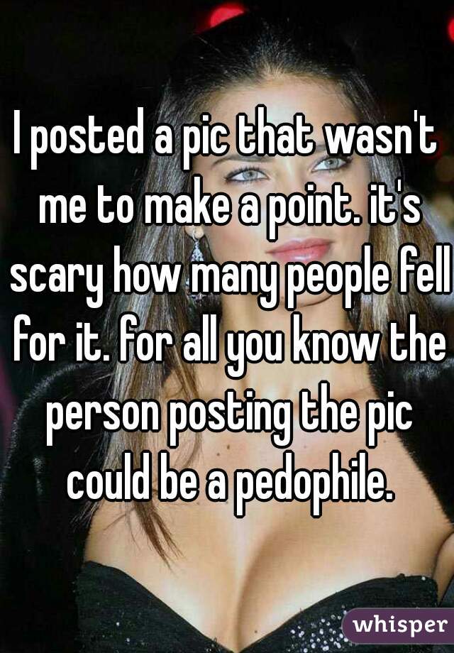 I posted a pic that wasn't me to make a point. it's scary how many people fell for it. for all you know the person posting the pic could be a pedophile.