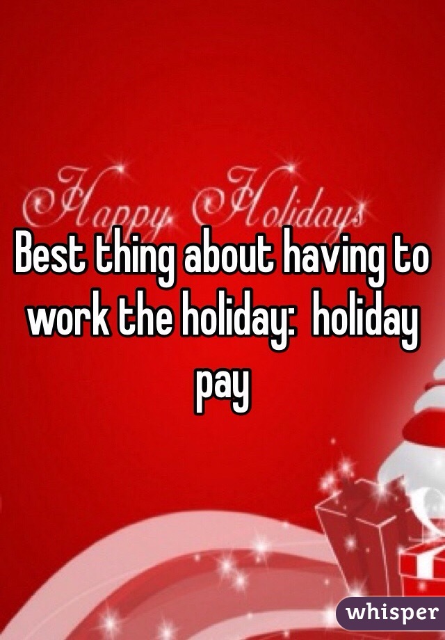 Best thing about having to work the holiday:  holiday pay