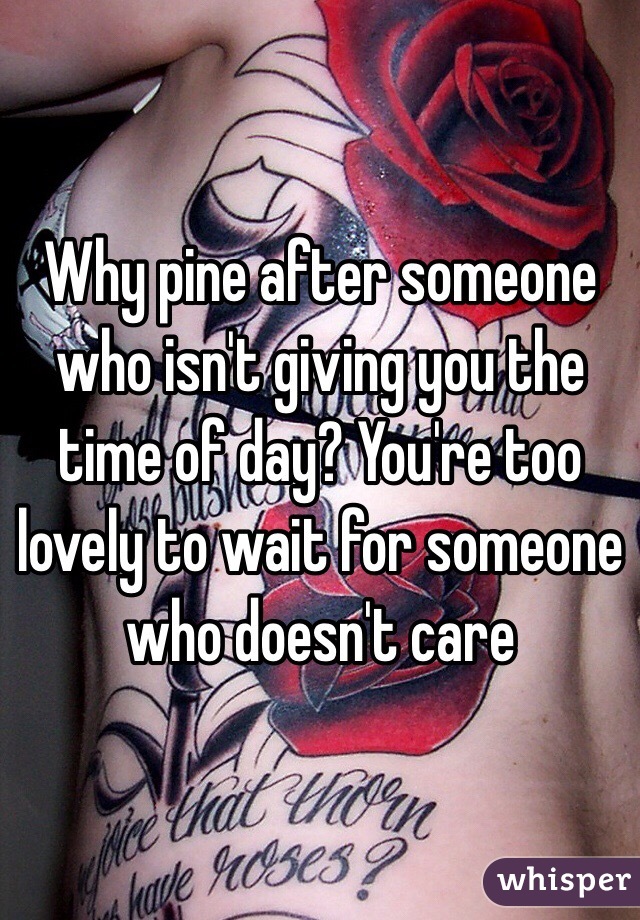 Why pine after someone who isn't giving you the time of day? You're too lovely to wait for someone who doesn't care