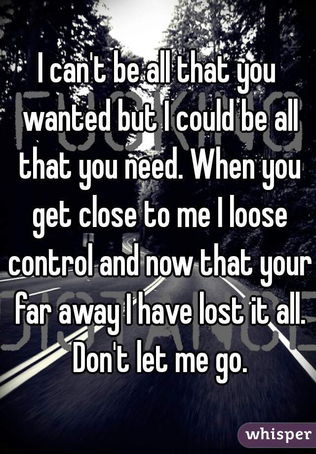 I can't be all that you wanted but I could be all that you need. When you get close to me I loose control and now that your far away I have lost it all. Don't let me go.