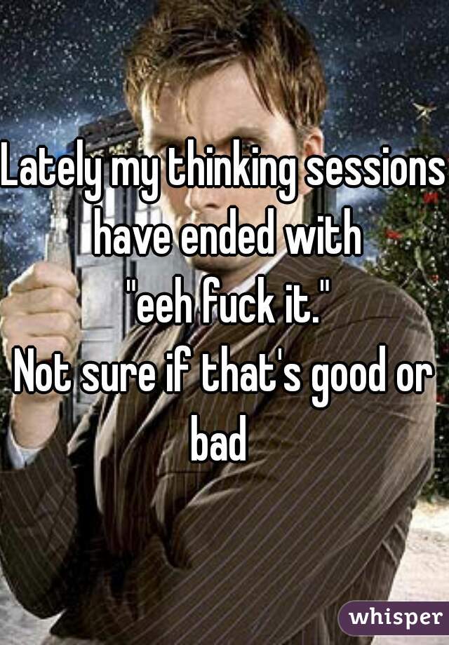 Lately my thinking sessions have ended with
 "eeh fuck it."
Not sure if that's good or bad  