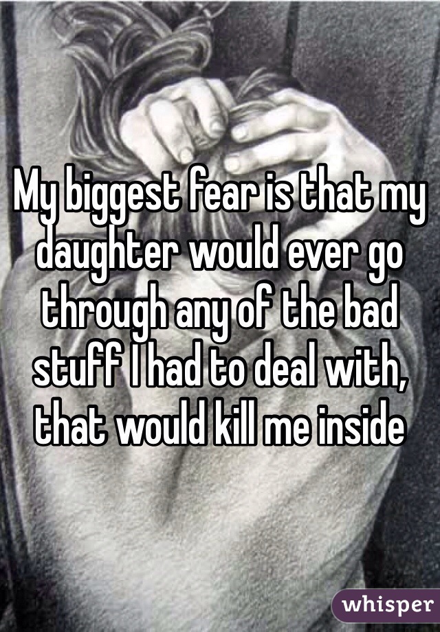 My biggest fear is that my daughter would ever go through any of the bad stuff I had to deal with, that would kill me inside