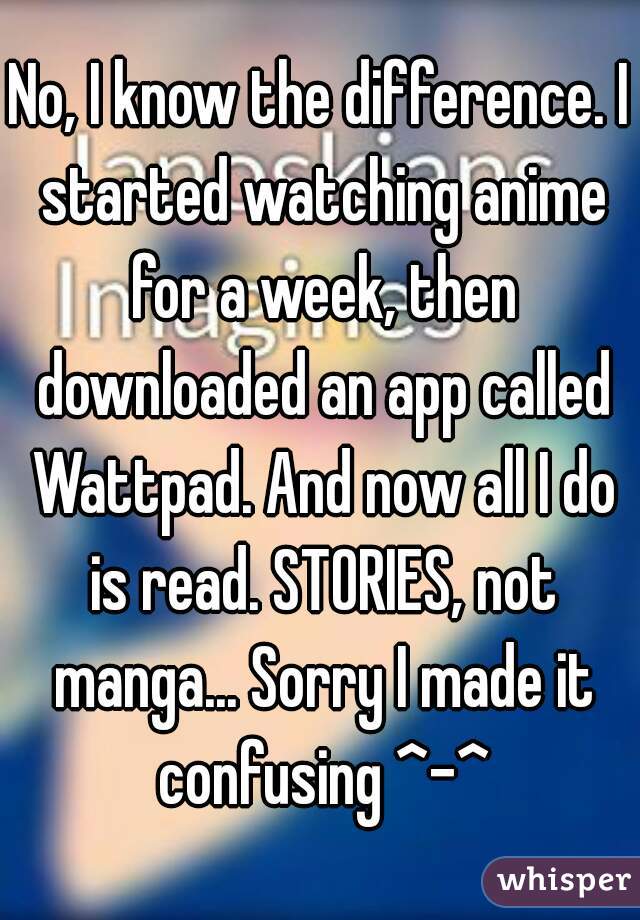 No, I know the difference. I started watching anime for a week, then downloaded an app called Wattpad. And now all I do is read. STORIES, not manga... Sorry I made it confusing ^-^