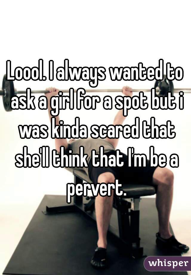 Loool. I always wanted to ask a girl for a spot but i was kinda scared that she'll think that I'm be a pervert.