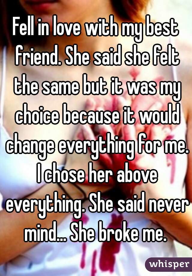 Fell in love with my best friend. She said she felt the same but it was my choice because it would change everything for me. I chose her above everything. She said never mind... She broke me. 