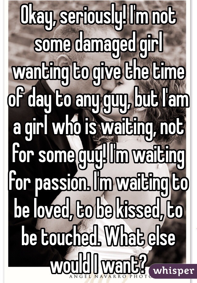 Okay, seriously! I'm not some damaged girl wanting to give the time of day to any guy, but I'am a girl who is waiting, not for some guy! I'm waiting for passion. I'm waiting to be loved, to be kissed, to be touched. What else would I want?