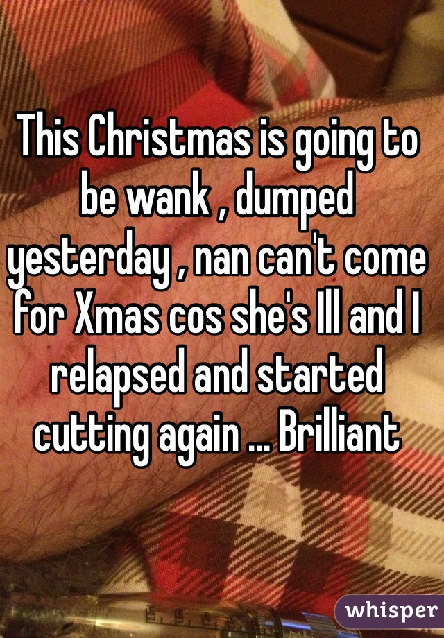 This Christmas is going to be wank , dumped yesterday , nan can't come for Xmas cos she's Ill and I relapsed and started cutting again ... Brilliant 